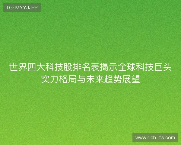 世界四大科技股排名表揭示全球科技巨头实力格局与未来趋势展望